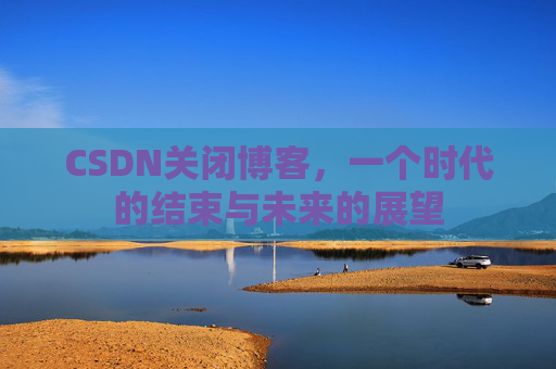 CSDN关闭博客，一个时代的结束与未来的展望
